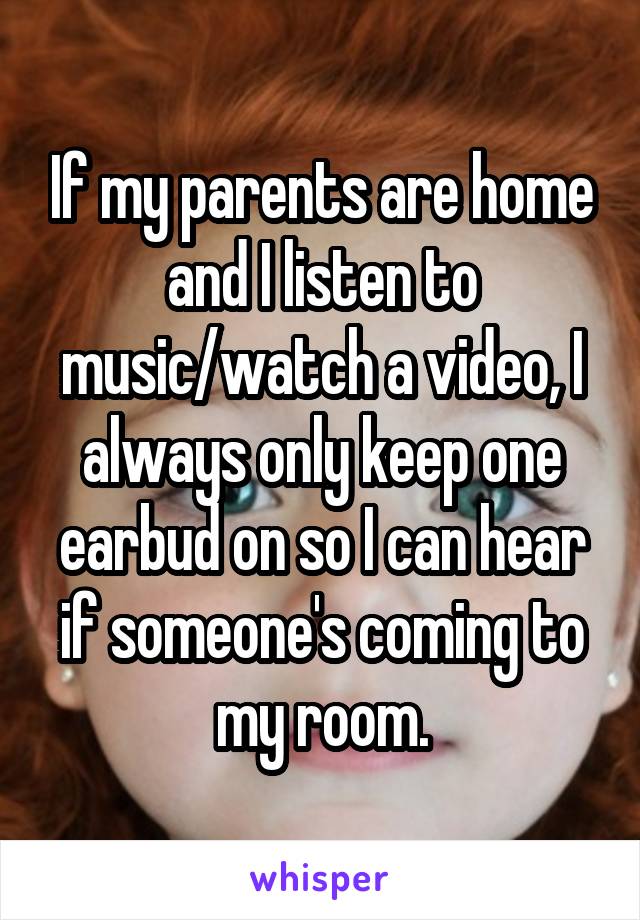 If my parents are home and I listen to music/watch a video, I always only keep one earbud on so I can hear if someone's coming to my room.