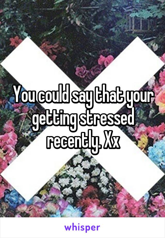 You could say that your getting stressed recently. Xx