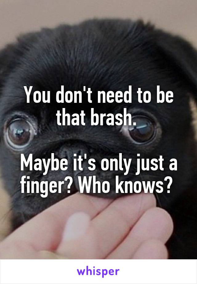 You don't need to be that brash. 

Maybe it's only just a finger? Who knows? 