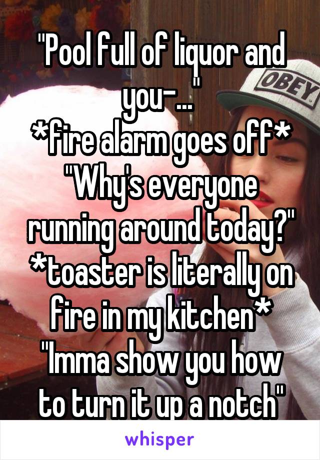 "Pool full of liquor and you-..."
*fire alarm goes off*
"Why's everyone running around today?"
*toaster is literally on fire in my kitchen*
"Imma show you how to turn it up a notch"