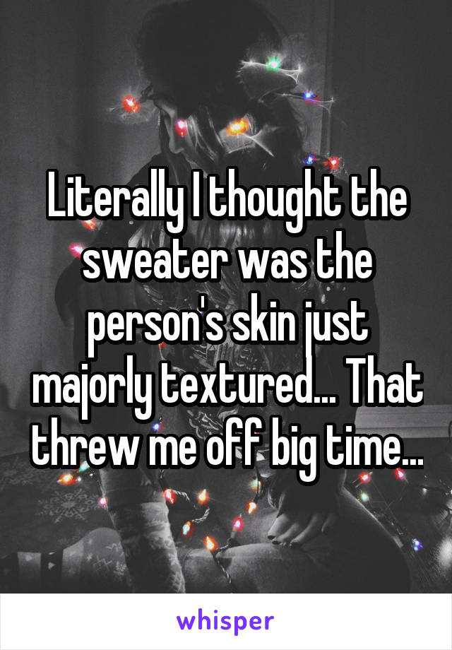 Literally I thought the sweater was the person's skin just majorly textured... That threw me off big time...