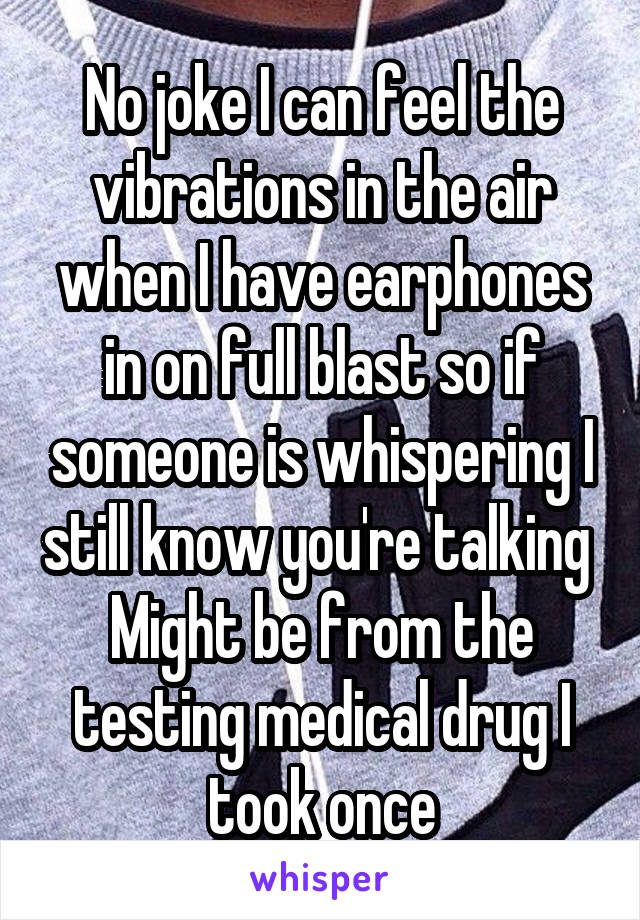 No joke I can feel the vibrations in the air when I have earphones in on full blast so if someone is whispering I still know you're talking 
Might be from the testing medical drug I took once