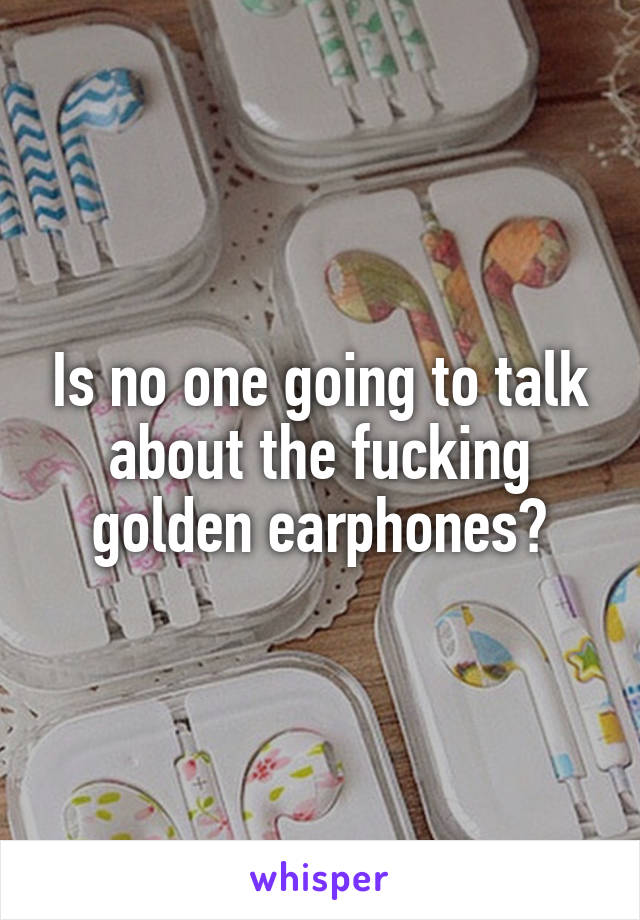 Is no one going to talk about the fucking golden earphones?