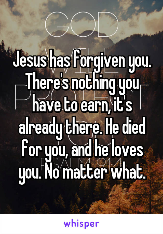 Jesus has forgiven you. There's nothing you have to earn, it's already there. He died for you, and he loves you. No matter what.