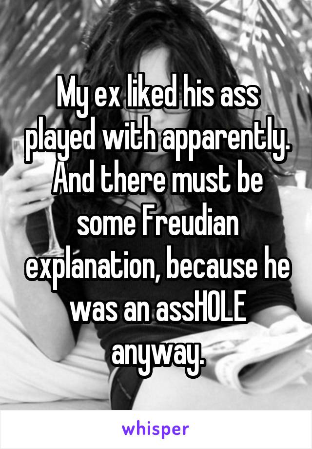 My ex liked his ass played with apparently. And there must be some Freudian explanation, because he was an assHOLE anyway.