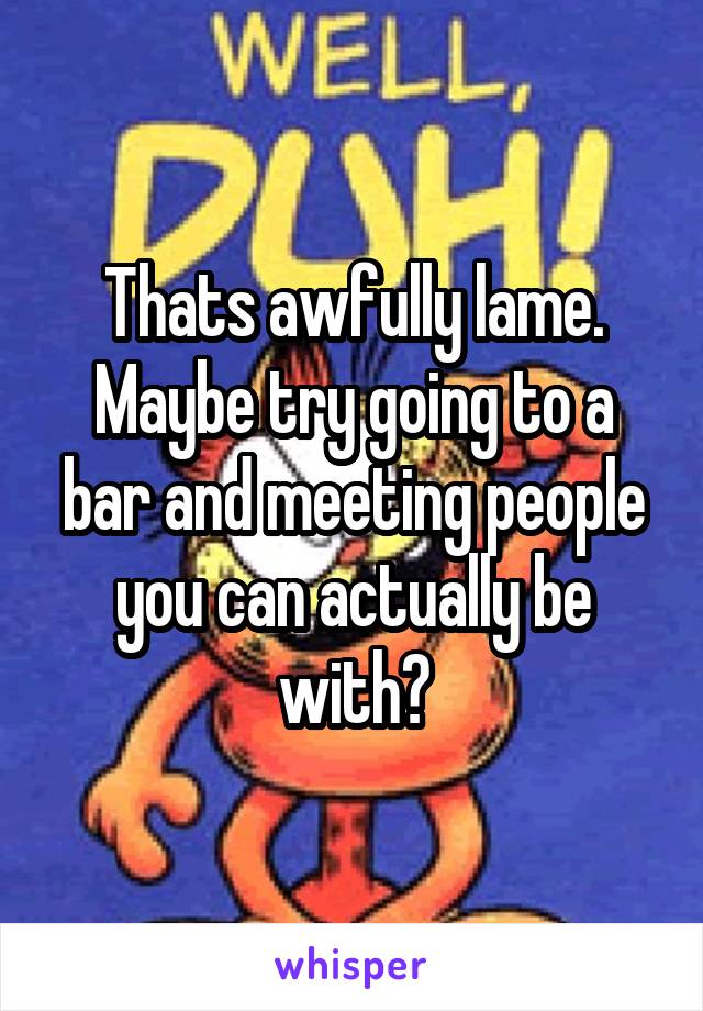 Thats awfully lame. Maybe try going to a bar and meeting people you can actually be with?
