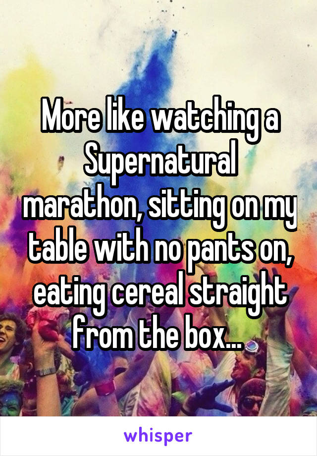 More like watching a Supernatural marathon, sitting on my table with no pants on, eating cereal straight from the box... 