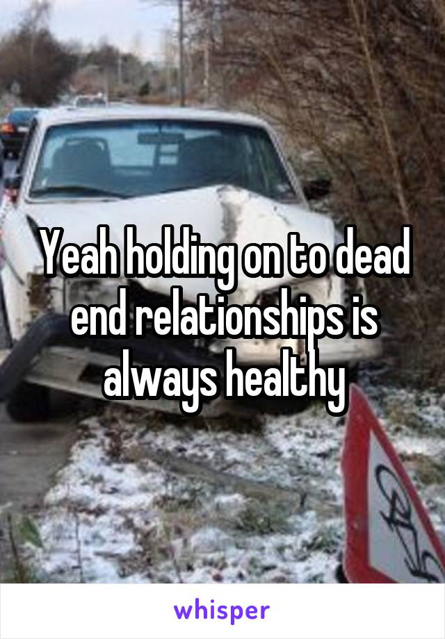 Yeah holding on to dead end relationships is always healthy