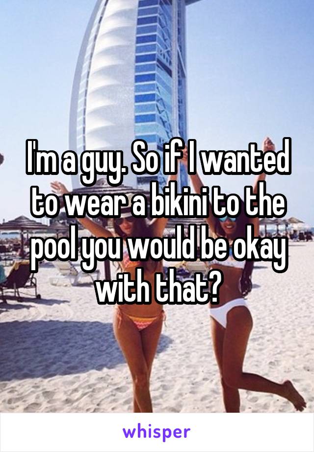 I'm a guy. So if I wanted to wear a bikini to the pool you would be okay with that?