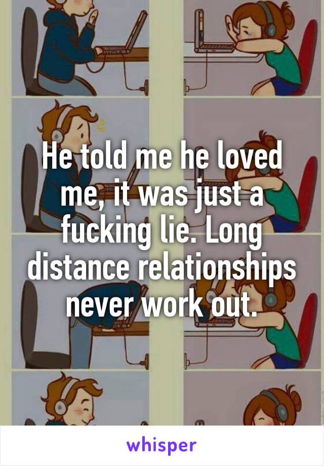 He told me he loved me, it was just a fucking lie. Long distance relationships never work out.