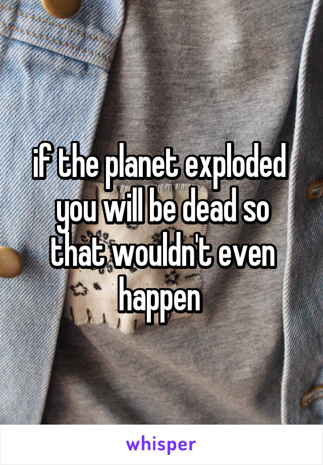 if the planet exploded 
you will be dead so that wouldn't even happen 