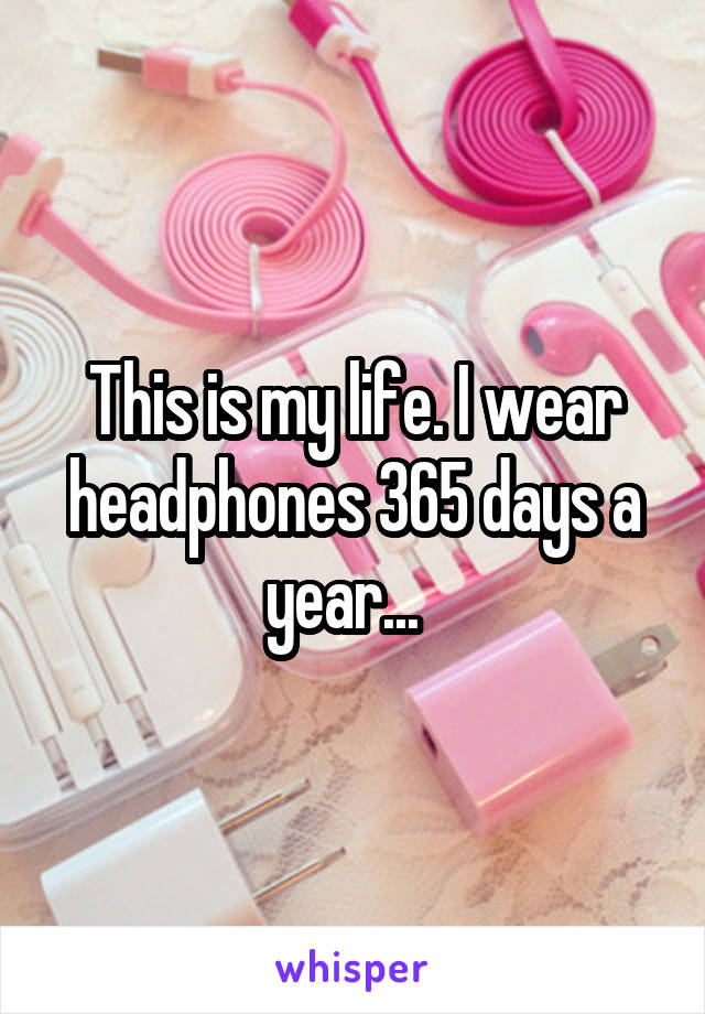 This is my life. I wear headphones 365 days a year...  