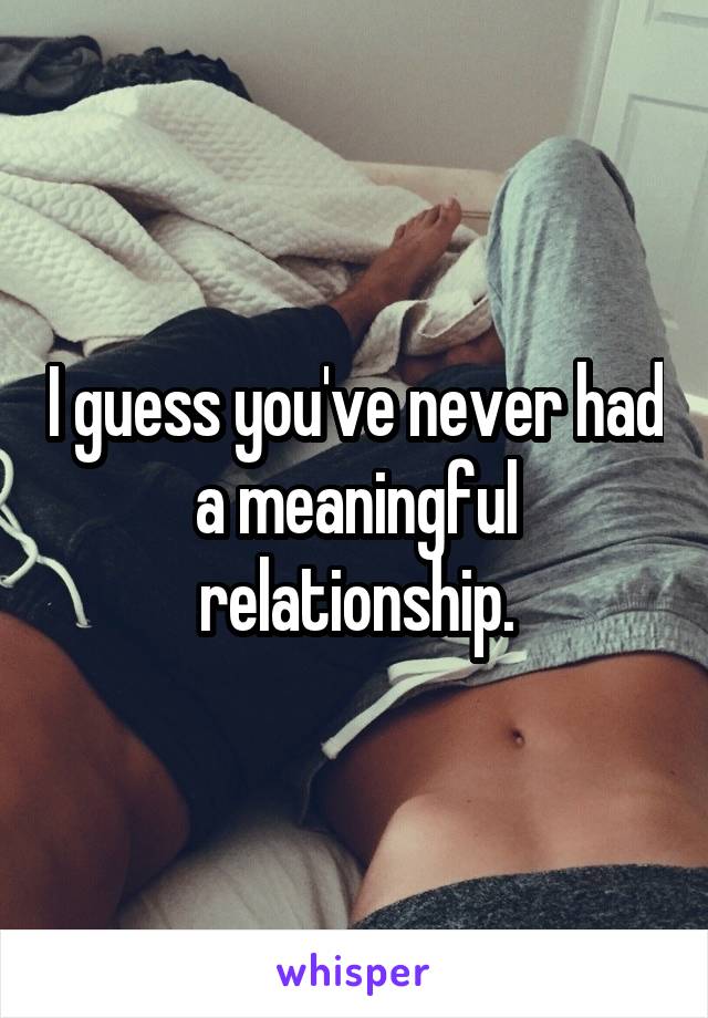 I guess you've never had a meaningful relationship.