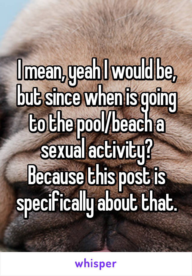 I mean, yeah I would be, but since when is going to the pool/beach a sexual activity? Because this post is specifically about that.