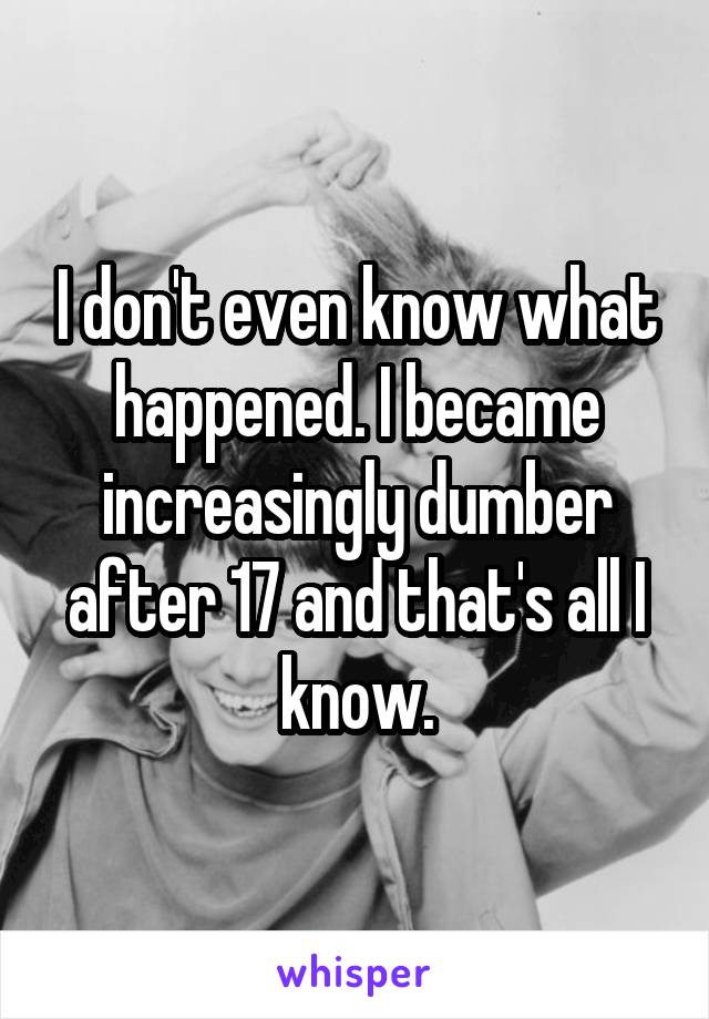 I don't even know what happened. I became increasingly dumber after 17 and that's all I know.