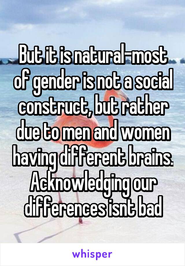 But it is natural-most of gender is not a social construct, but rather due to men and women having different brains. Acknowledging our differences isnt bad