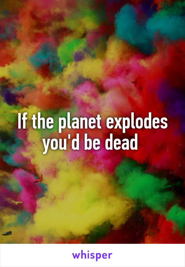 If the planet explodes you'd be dead 
