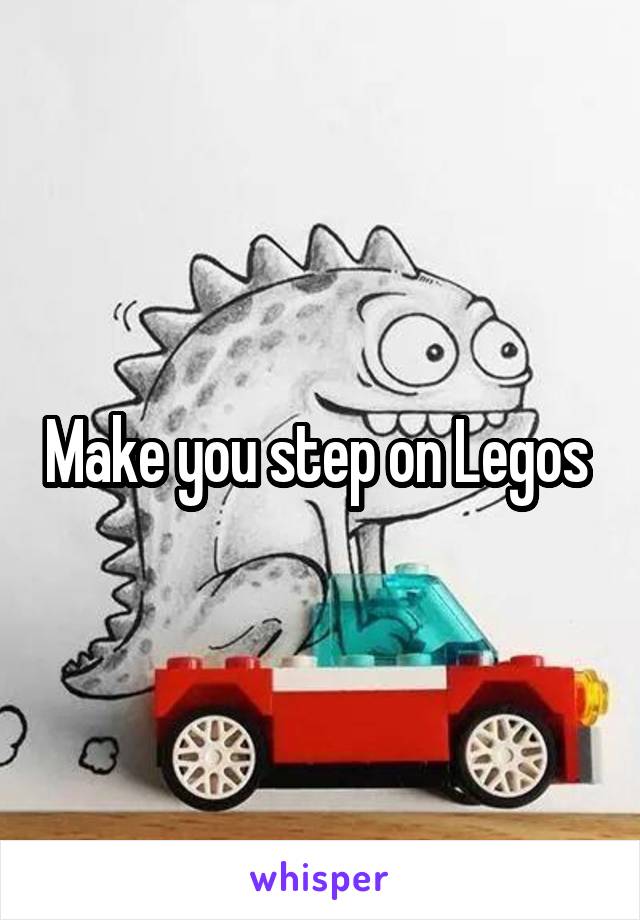 Make you step on Legos 