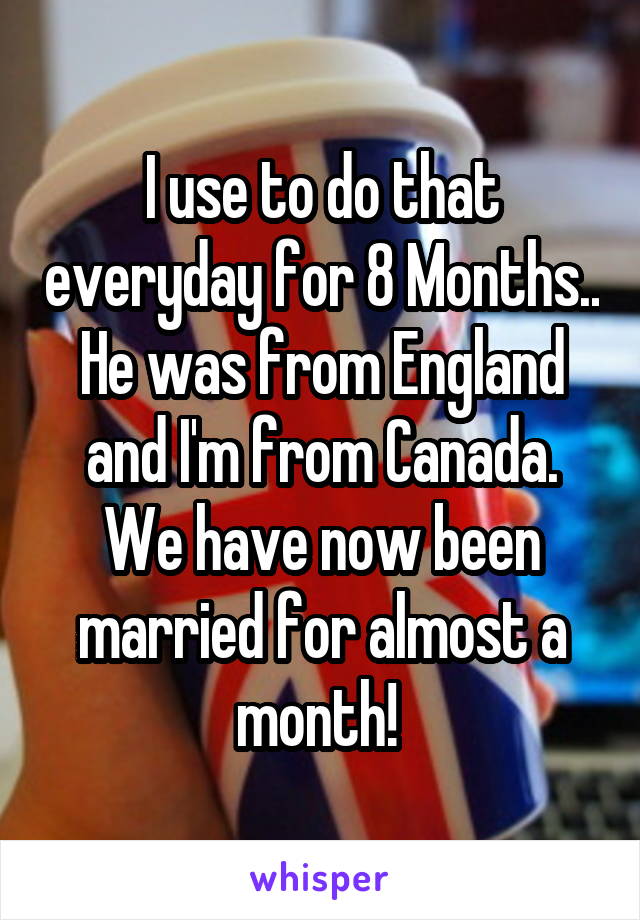 I use to do that everyday for 8 Months.. He was from England and I'm from Canada. We have now been married for almost a month! 