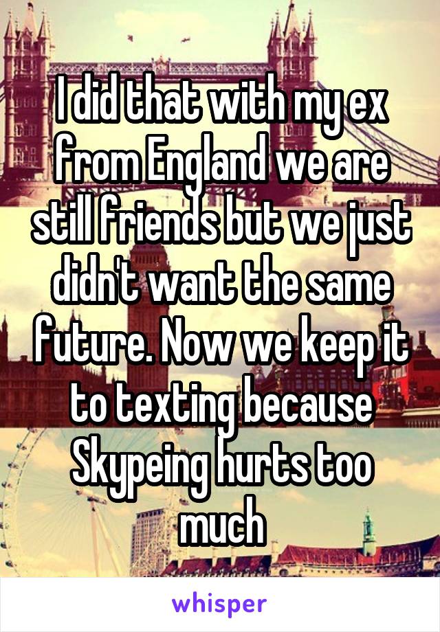 I did that with my ex from England we are still friends but we just didn't want the same future. Now we keep it to texting because Skypeing hurts too much