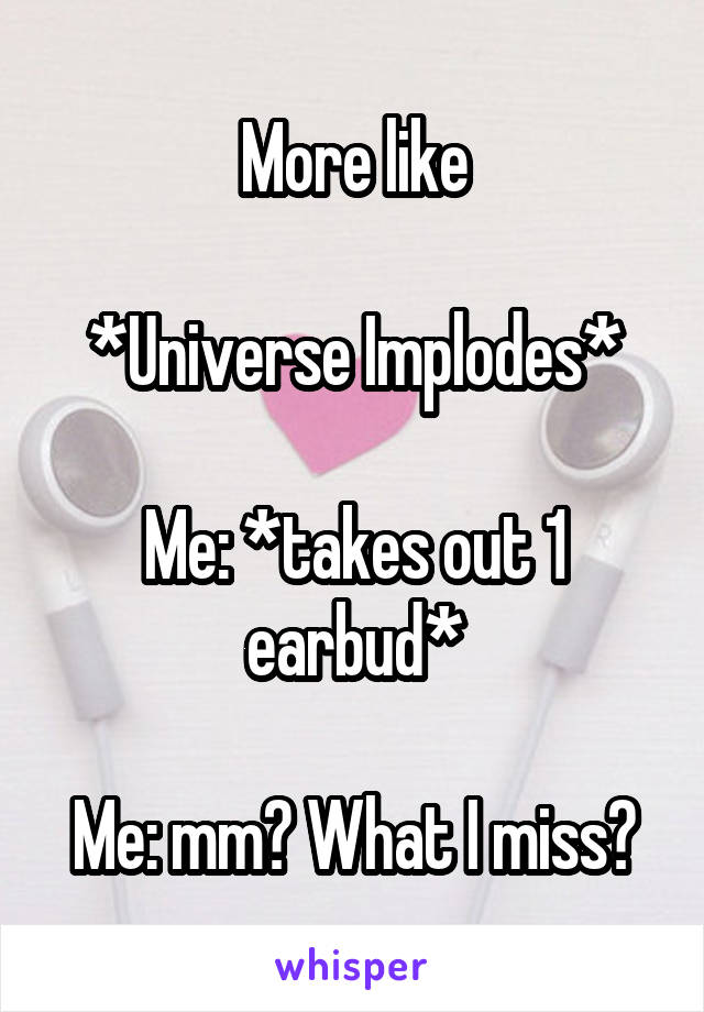 More like

*Universe Implodes*

Me: *takes out 1 earbud*

Me: mm? What I miss?