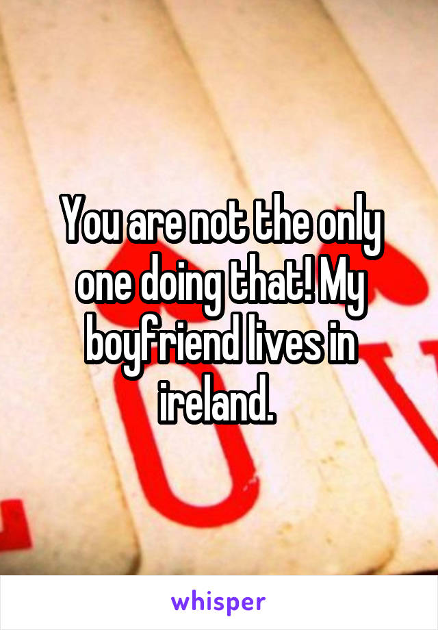 You are not the only one doing that! My boyfriend lives in ireland. 