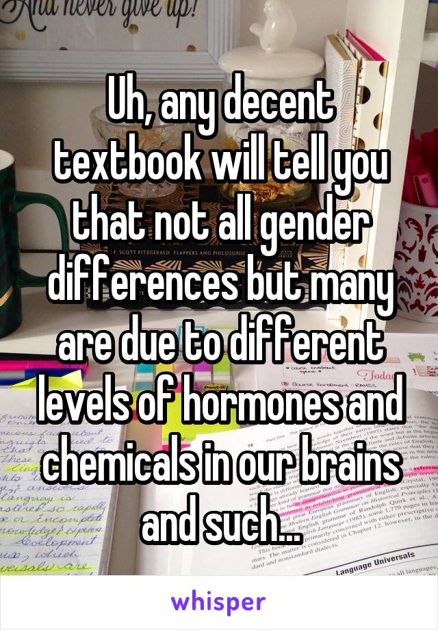 Uh, any decent textbook will tell you that not all gender differences but many are due to different levels of hormones and chemicals in our brains and such...