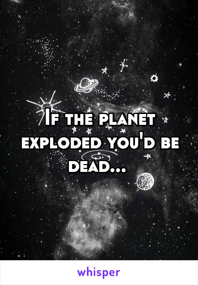 If the planet exploded you'd be dead... 