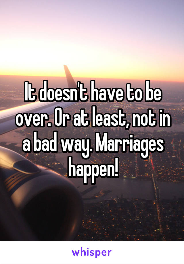 It doesn't have to be over. Or at least, not in a bad way. Marriages happen!