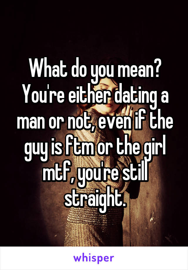 What do you mean? You're either dating a man or not, even if the guy is ftm or the girl mtf, you're still straight.