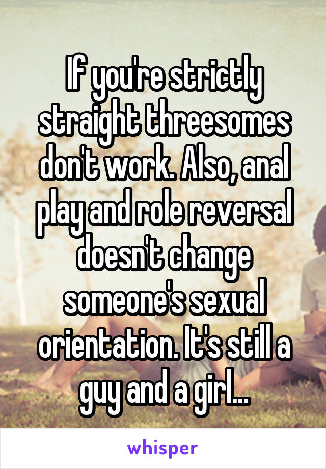 If you're strictly straight threesomes don't work. Also, anal play and role reversal doesn't change someone's sexual orientation. It's still a guy and a girl...