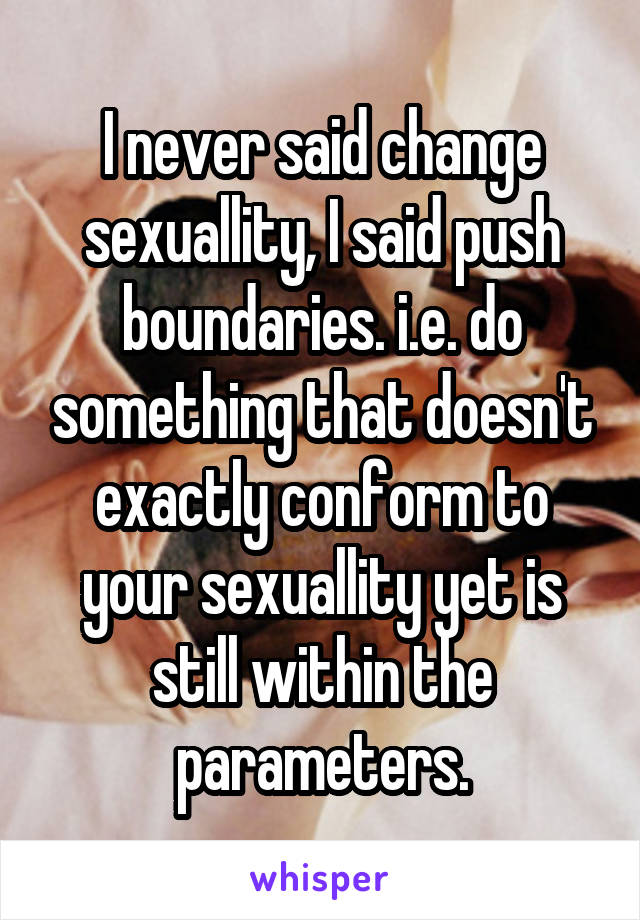 I never said change sexuallity, I said push boundaries. i.e. do something that doesn't exactly conform to your sexuallity yet is still within the parameters.