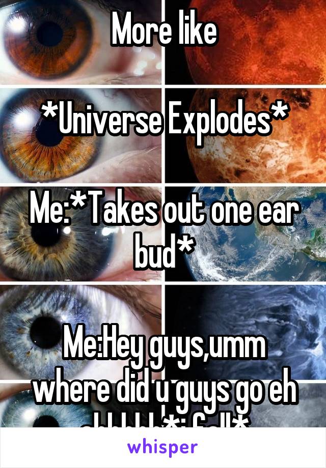 More like

*Universe Explodes*

Me:*Takes out one ear bud*

Me:Hey guys,umm where did u guys go eh ahhhhh*i fall*