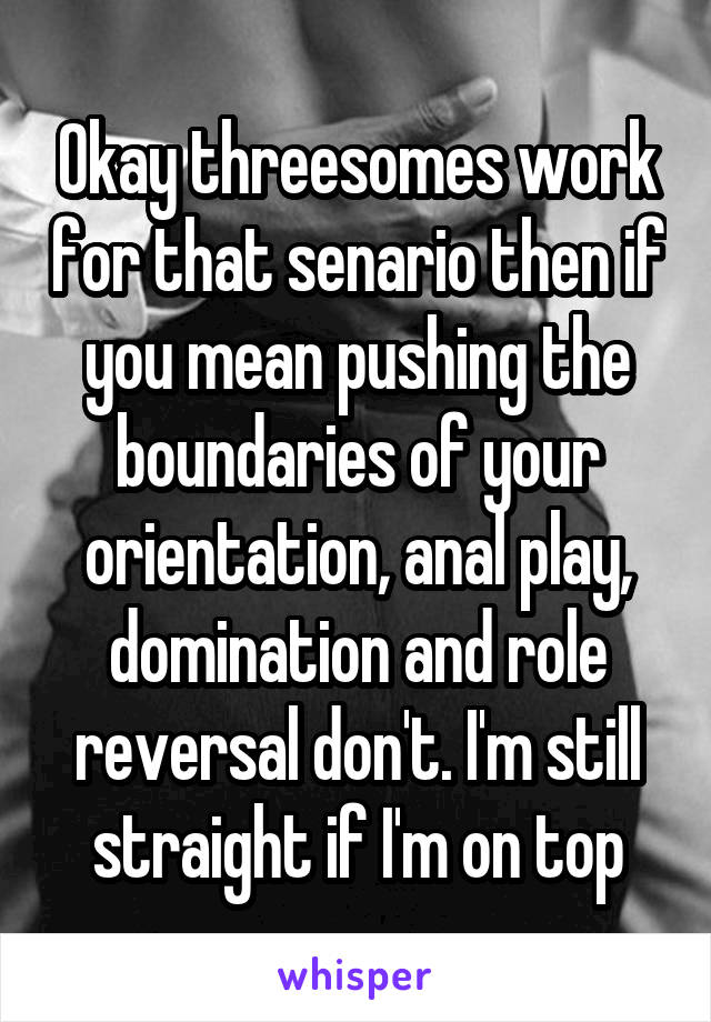 Okay threesomes work for that senario then if you mean pushing the boundaries of your orientation, anal play, domination and role reversal don't. I'm still straight if I'm on top