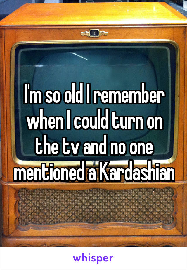 I'm so old I remember when I could turn on the tv and no one mentioned a Kardashian