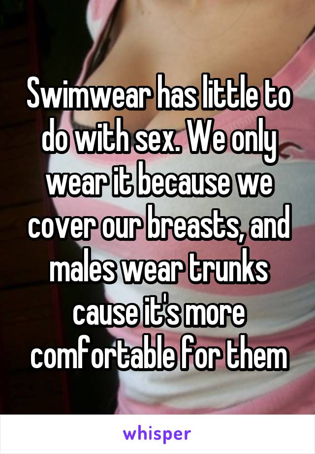 Swimwear has little to do with sex. We only wear it because we cover our breasts, and males wear trunks cause it's more comfortable for them