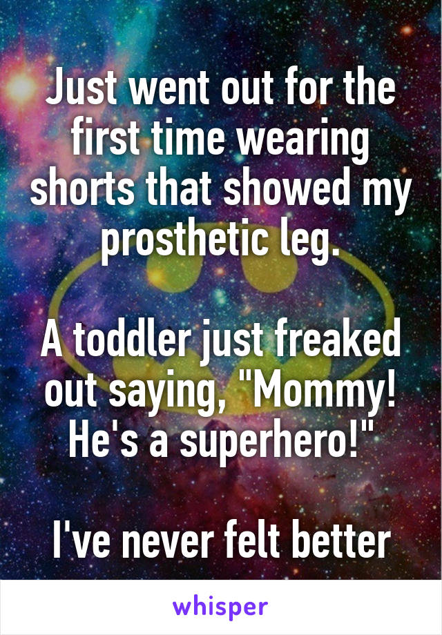 Just went out for the first time wearing shorts that showed my prosthetic leg.
 
A toddler just freaked out saying, "Mommy! He's a superhero!"
 
I've never felt better