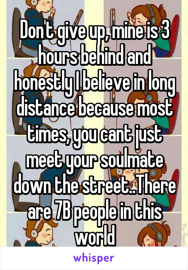 Don't give up, mine is 3 hours behind and honestly I believe in long distance because most times, you cant just meet your soulmate down the street..There are 7B people in this world
