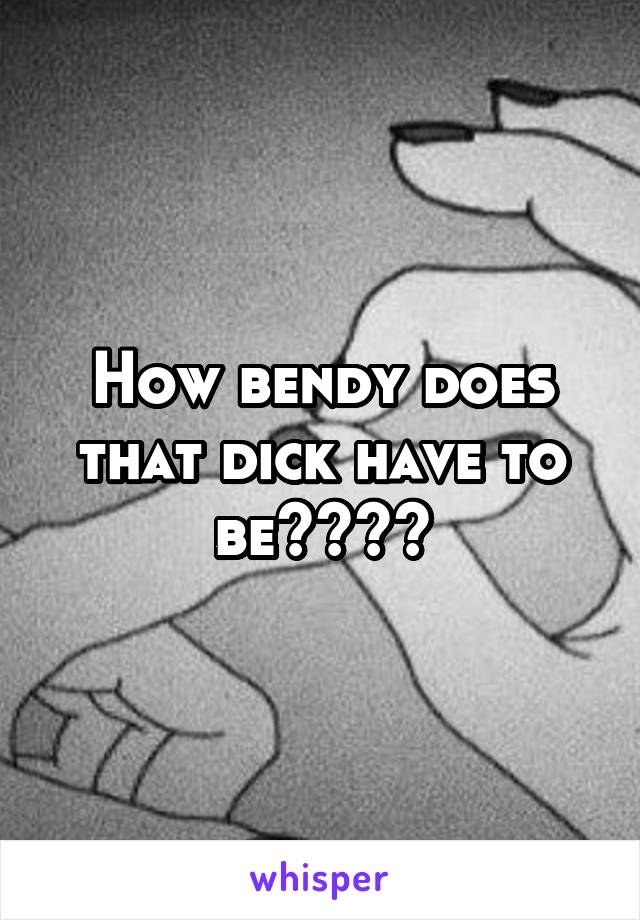 How bendy does that dick have to be????