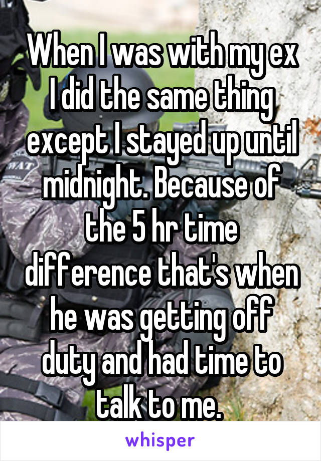 When I was with my ex I did the same thing except I stayed up until midnight. Because of the 5 hr time difference that's when he was getting off duty and had time to talk to me. 