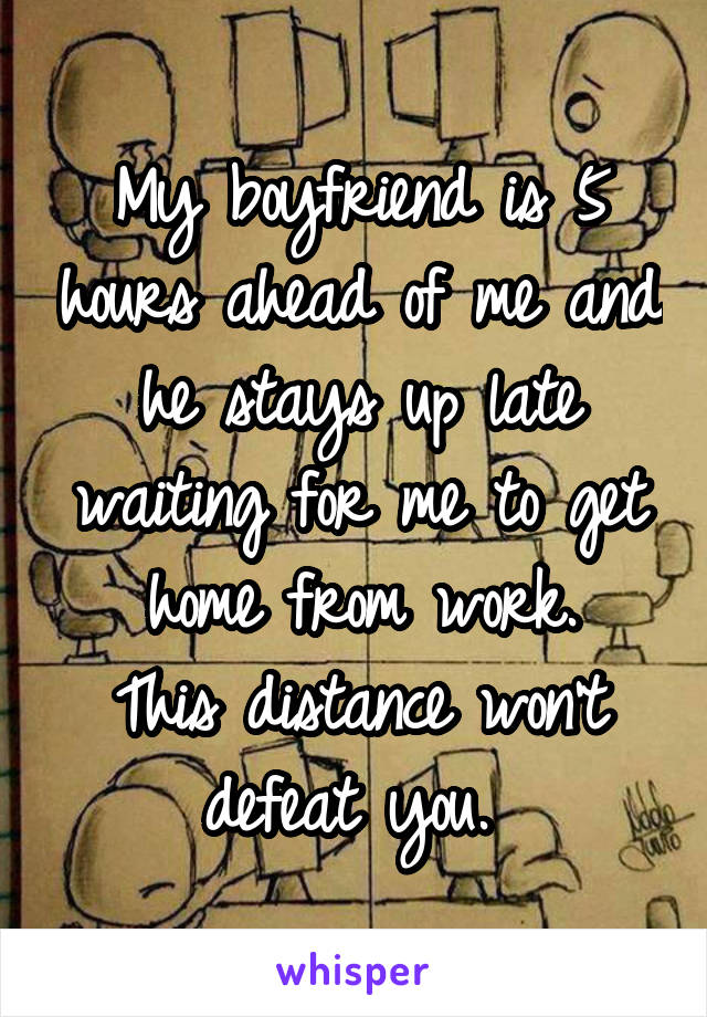 My boyfriend is 5 hours ahead of me and he stays up late waiting for me to get home from work.
This distance won't defeat you. 