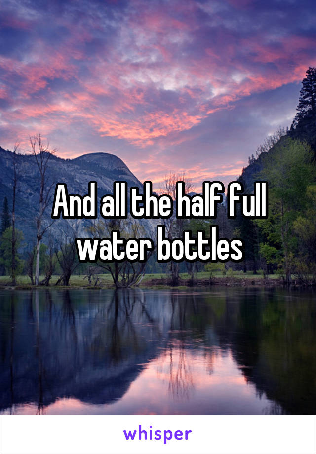 And all the half full water bottles