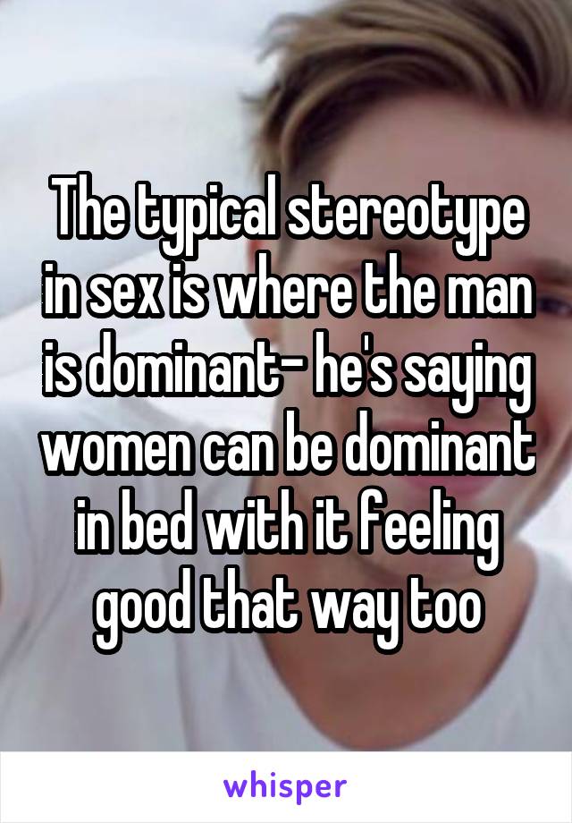 The typical stereotype in sex is where the man is dominant- he's saying women can be dominant in bed with it feeling good that way too