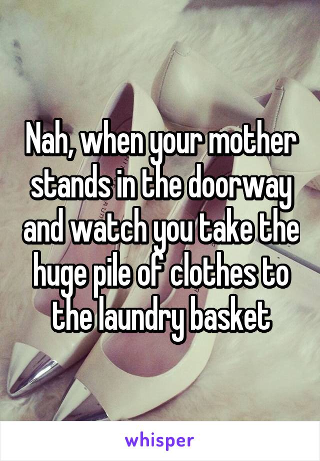 Nah, when your mother stands in the doorway and watch you take the huge pile of clothes to the laundry basket