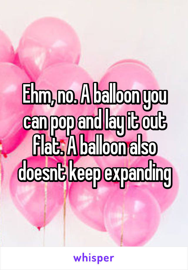 Ehm, no. A balloon you can pop and lay it out flat. A balloon also doesnt keep expanding