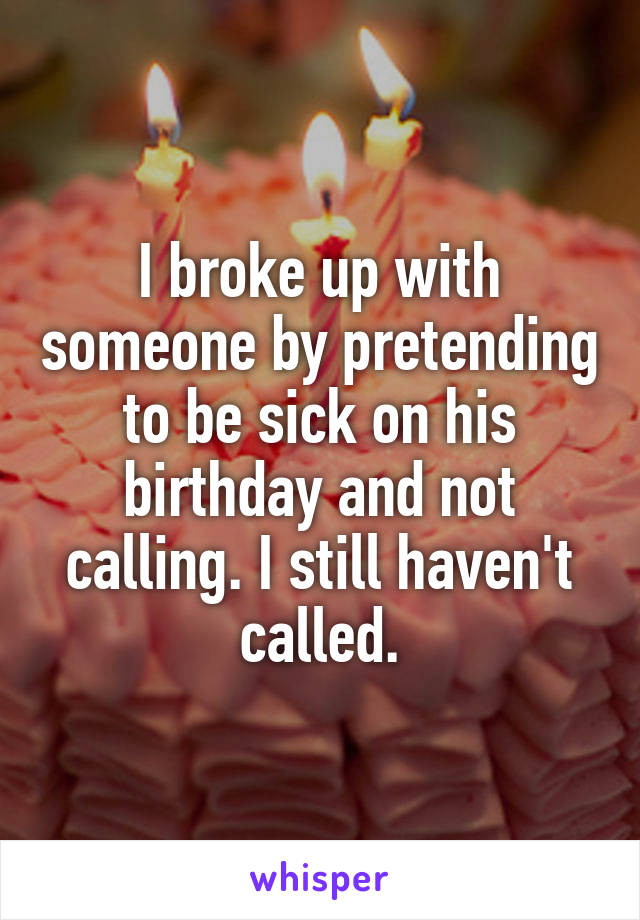 I broke up with someone by pretending to be sick on his birthday and not calling. I still haven't called.