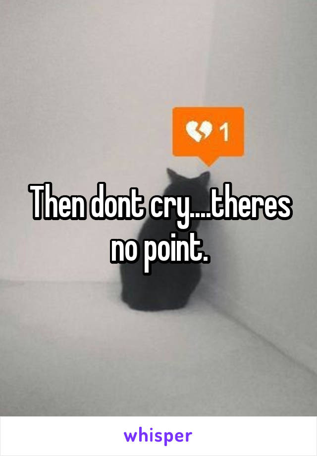 Then dont cry....theres no point.