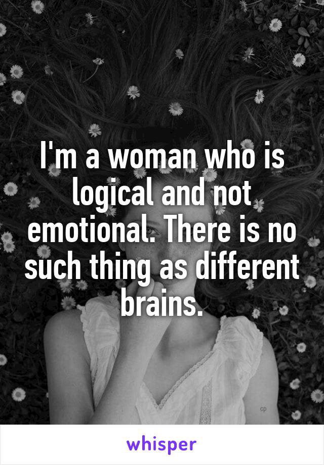 I'm a woman who is logical and not emotional. There is no such thing as different brains.