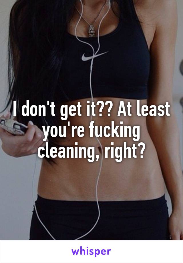 I don't get it?? At least you're fucking cleaning, right?