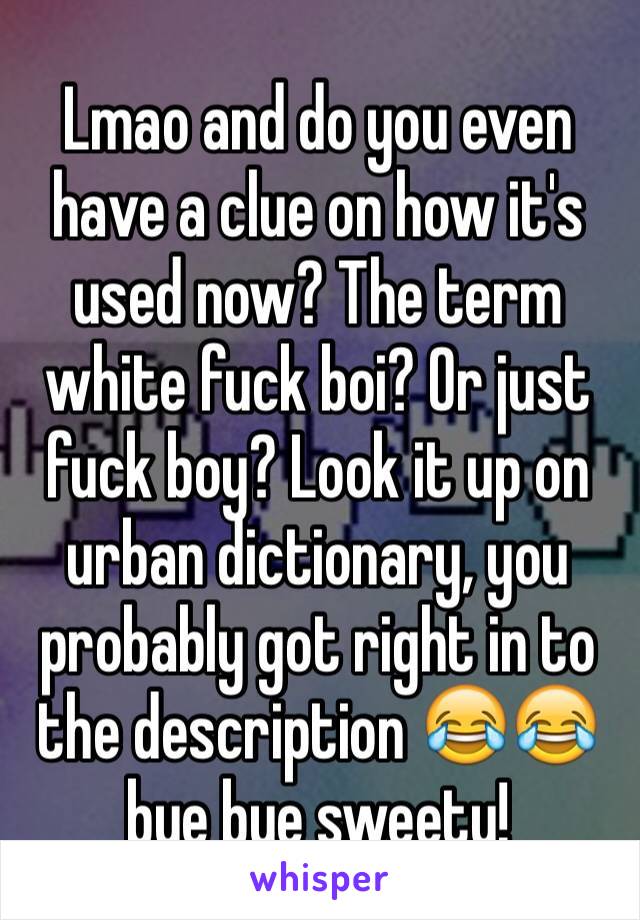 Lmao and do you even have a clue on how it's used now? The term white fuck boi? Or just fuck boy? Look it up on urban dictionary, you probably got right in to the description 😂😂 bye bye sweety!